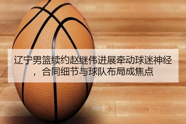 辽宁男篮续约赵继伟进展牵动球迷神经，合同细节与球队布局成焦点